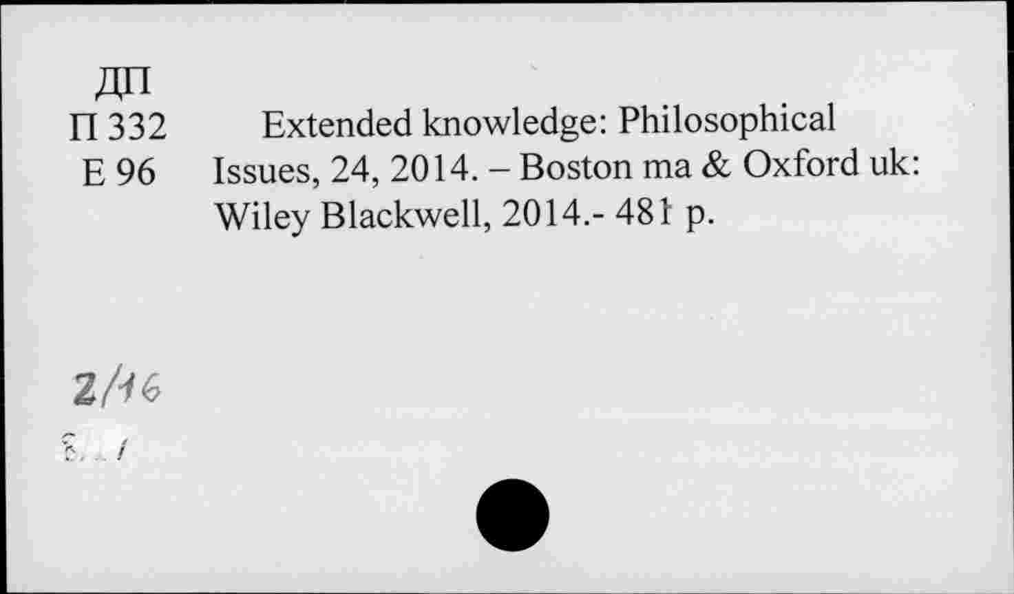 ﻿FI 332
E 96
Extended knowledge: Philosophical Issues, 24, 2014. - Boston ma & Oxford uk:
Wiley Blackwell, 2014.- 481 p.
Z/16